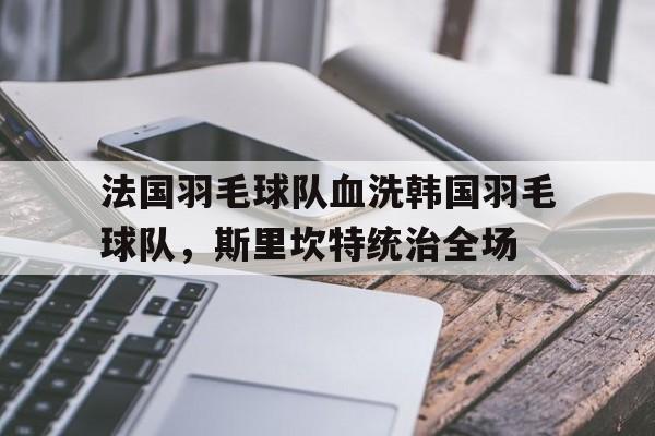 开云APP-关于法国羽毛球队血洗韩国羽毛球队，斯里坎特统治全场的信息